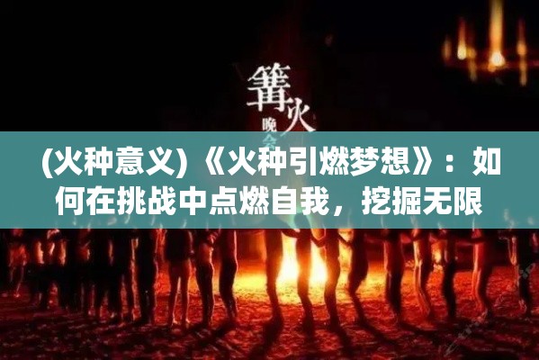 (火种意义) 《火种引燃梦想》：如何在挑战中点燃自我，挖掘无限潜能，成就不凡人生？